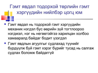 Гэмт явдал тодорхой төрлийн гэмт
хэргүүдийн нийлбэр цогц юм




Гэмт явдал нь тодорхой гэмт хэргүүдийн
механик нэгдэл бус өөрийн зүй тогтлоороо
нэгдмэл, нэг нь негөөтэйгээ харилцан холбоо
хамааралд байдаг бодит үзэгдэл
Гэмт явдлын агуулгыг судлахад түүнийг
бүрдүүлж буй гэмт хэрэг бүрийг тусад нь салгаж
судлах боломж байдаггүй

 