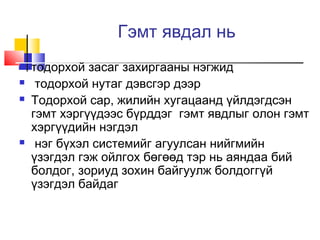 Гэмт явдал нь






тодорхой засаг захиргааны нэгжид
тодорхой нутаг дэвсгэр дээр
Тодорхой сар, жилийн хугацаанд үйлдэгдсэн
гэмт хэргүүдээс бүрддэг гэмт явдлыг олон гэмт
хэргүүдийн нэгдэл
нэг бүхэл системийг агуулсан нийгмийн
үзэгдэл гэж ойлгох бөгөөд тэр нь аяндаа бий
болдог, зориуд зохин байгуулж болдоггүй
үзэгдэл байдаг

 