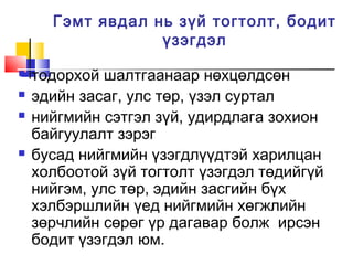 Гэмт явдал нь зүй тогтолт, бодит
үзэгдэл






тодорхой шалтгаанаар нөхцөлдсөн
эдийн засаг, улс төр, үзэл суртал
нийгмийн сэтгэл зүй, удирдлага зохион
байгуулалт зэрэг
бусад нийгмийн үзэгдлүүдтэй харилцан
холбоотой зүй тогтолт үзэгдэл төдийгүй
нийгэм, улс төр, эдийн засгийн бүх
хэлбэршлийн үед нийгмийн хөгжлийн
зөрчлийн сөрөг үр дагавар болж ирсэн
бодит үзэгдэл юм.

 