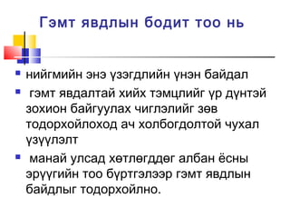 Гэмт явдлын бодит тоо нь






нийгмийн энэ үзэгдлийн үнэн байдал
гэмт явдалтай хийх тэмцлийг үр дүнтэй
зохион байгуулах чиглэлийг зөв
тодорхойлоход ач холбогдолтой чухал
үзүүлэлт
манай улсад хөтлөгддөг албан ёсны
эрүүгийн тоо бүртгэлээр гэмт явдлын
байдлыг тодорхойлно.

 