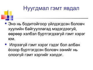 Нуугдмал гэмт явдал




Энэ нь бодитойгоор үйлдэгдсэн боловч
хуулийн байгууллагад мэдэгдээгуй,
өөрөөр хэлбэл буртгэгдээгуй гэмт хэрэг
юм.
Илрээгүй гэмт хэрэг гэдэг бол албан
ёсоор бүртгэгдсэн боловч эзнийг нь
олоогүй гэмт хэргийг хэлдэг.

 
