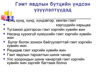 Гэмт явдлын бүтцийн үндсэн
үзүүлэлтүүдэд











Онц хүнд, хүнд, хүндэвтэр, хөнгөн гэмт
хэргүүдийн харьцаа
Түгээмэл дэлгэрсэн гэмт хэргийн хувийн жин
Насанд хурээгүй хүмүүсийн гэмт хэргийн хувийн
жин
Булэг болон зохион байгуулалттай гэмт хэргийн
хувийн жин
Рецидив гэмт хэргийн хувийн жин
Гэмт явдлын тархалтын шинж чанар
Улс хоорондын шинж чанартай гэмт хэргийн
хувийн жин зэргийг багтааж болно

 