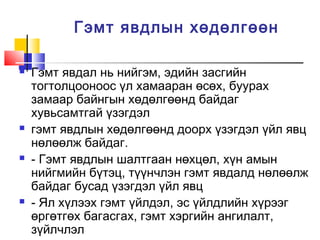 Гэмт явдлын хөдөлгөөн








Гэмт явдал нь нийгэм, эдийн засгийн
тогтолцооноос үл хамааран өсөх, буурах
замаар байнгын хөдөлгөөнд байдаг
хувьсамтгай үзэгдэл
гэмт явдлын хөдөлгөөнд доорх үзэгдэл үйл явц
нөлөөлж байдаг.
- Гэмт явдлын шалтгаан нөхцөл, хүн амын
нийгмийн бүтэц, түүнчлэн гэмт явдалд нөлөөлж
байдаг бусад үзэгдэл үйл явц
- Ял хүлээх гэмт үйлдэл, эс үйлдлийн хүрээг
өргөтгөх багасгах, гэмт хэргийн ангилалт,
зүйлчлэл

 