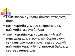 





Гэмт хэргийг үйлдэж байгаа этгээдүүд
болон
гэмт хэргийн улмаас хохирогсод нь
нийгмийн гишүүд байдаг
гэмт хэргийн хор уршиг нь нийгмийн
гишүүдэд эд материалын болон оюун
санааны хохирол учруулаад зогсохгүй
нийгмийн хөгжлийн тогтвортой байдалд
сөргөөр нелөөлдөг

 