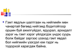 

Гэмт явдлын шалтгаан нь нийгмийн мөн
чанартай бөгөөд нийгэмд бодитойгоор
оршин буй ажилгүйдэл, ядуурал, архидалт
зэрэг нь гэмт хэрэг үйлдэгдэх үндэс суурь
болж байдаг зэргээс үзэхэд гэмт явдал
бол нийгмийн үзэгдэл юм гэдэг нь
тодорхой харагдаж байна.

 