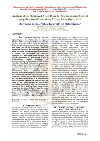 Shreyashreeverma, Prof. A. Kjaiswal, Mukesh Kumar / International Journal of Engineering
Research and Applications (IJERA) ISSN: 2248-9622 www.ijera.com
Vol. 3, Issue 4, Jul-Aug 2013, pp.1930-1933
1930 | P a g e
Analysis of the Optimized Assist Beam for Semiconductor Optical
Amplifier Based Four Wave Mixing Using Optisystem
Shreyashree Verma1
, Prof. A. K.Jaiswal2
, Er Mukesh Kumar3
1
M.Tech (ECE), Deptt. Of ECE, SSET, Allahabad
2
H O D, Deptt. Of ECE, SSET, Allahabad
3
Assistant Professor, Deptt. Of ECE, SSET, Allahabad
ABSTRACT
The Conversion efficiency and the
Optical Signal to Noise Ratio are the two Figure of
Merits used to characterize the Four wave mixing
process. They are used to study the impact of
drive current, pump-signal detuning, input pump
and signal powers on wavelength conversion
process. In particular, the issue of optimum input
pump and signal powers and range of assist beam
is studied. We investigated the conversion
efficiency (CE) and optical signal to noise ratio
(OSNR) properties of ASE-assisted FWM in
Semiconductor optical amplifier and
demonstrated that in the presence of high internal
Amplified Stimulated Emission, the requirement
on input optical powers for wavelength conversion
is reduced from 10s of mWs to less than 1 mW. As
a proof of concept 10 Gb/s wavelength converter is
demonstrated. While ASE-enhanced nonlinear
effects in Semiconductor optical amplifier do relax
the requirements on input signal powers, Various
researchers studied that the wavelength converter
by Four wave mixing effect in a semiconductor
optical amplifier typically has poor efficiency but
there is one more method to obtain high
conversion efficiency is that to maximize the
current of SOA, and one more thing various
researches also showed that by applying assist
beam the CE and SNR can be improved so in this
paper we have assigned the various values for
assist beam wavelength ranging from 1200 nm to
1600 nm and proved that 1480 nm is the best one.
Keywords - Assist beam, FWM, SOA, WDM, Optical
network, WC
I. INTRODUCTION
All optical wavelength converters can be used in
optical networks to solve the wavelength-blocking
problems and provide wavelength routing and
switching. There exist several wavelength conversion
techniques using semiconductor optical amplifiers
(SOAs), including cross-gain modulation, cross-
phase modulation, and four-wave mixing (FWM).The
conversion using the FWM effect has the merits of
transparency to data rate and format and providing
chirp compensation to the input signals. Though high
conversion efficiency has been demonstrated with
SOAs of very high gain the FWM conversion using
typical SOAs generally suffers from poor efficiency
and noise figure. Significant improvement on the
conversion efficiency and noise figure is required for
practical applications. The FWM conversion
efficiency increases approximately with the
unsaturated gain and the square of the saturation
power of an SOA. Therefore, increasing the gain
and/or saturation power of an SOA is essential to
improve the conversion efficiency. The saturation
intensity is inversely proportional to the carrier
lifetime, so speeding up the carrier recovery rate of
an SOA can enhance the conversion efficiency.
Several research groups have proposed the schemes
to change carrier dynamics and gain characteristics of
an SOA by injecting an additional light,
accompanying the signal light. The additional light is
referred as an assisted light hereafter. The use of two
parallel polarized pumps can increase efficiency to
raise the FWM conversion efficiency in SOAs; an
ultrafast relaxation-related gain process is dominant.
Various researches resulted that applying the 1480
nm assist beam can improved the conversion
efficiency and SNR. In this paper BER is investigated
for various range of assist beam wavelength .It has
also been verified that 1480 nm is the best
wavelength to obtained CE and SNR, because at this
wavelength we get minimum BER. Our main goals is
to present a detail analysis of WC based on FWM.
There is one more method to obtain the high CE and
SNR i.e.; maximize the current of SOA without
applying the assist beam. The value of CE and SNR
are observed with low value of the input pump power
and low detuning between Ps and P1 in presence of
high current of SOA in the current work.
II. CONCEPT OF WAVELENGTH
CONVERSION BASED SOA
All-optical wavelength conversion refers to the
operation that consists of the transfer of the
information carried in one wavelength channel to
another wavelength channel in optical domain. It is a
key requirement for optical networks, because it has
basically to be used to extend the degree of freedom
to the wavelength domain. Moreover, All-optical
wavelength conversion is also indispensable in future
optical packet switching (OPS) networks to optimize
 