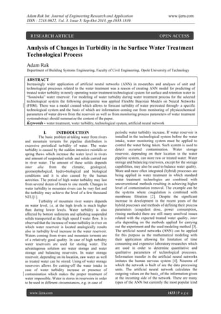 Adam Rak Int. Journal of Engineering Research and Application
ISSN : 2248-9622, Vol. 3, Issue 5, Sep-Oct 2013, pp.1833-1839

RESEARCH ARTICLE

www.ijera.com

OPEN ACCESS

Analysis of Changes in Turbidity in the Surface Water Treatment
Technological Process
Adam Rak
Department of Building Systems Engineering, Faculty of Civil Engineering, Opole University of Technology

ABSTRACT
Increasingly wider application of artificial neural networks (ANN) in researches and analyses of unit and
technological processes related to the water treatment was a reason of creating ANN model for predicting of
treated water turbidity in newly operating water treatment technological system for surface and retention water in
“Sosnówka” water reservoir. For modeling of water turbidity during water treatment process for the selected
technological system the following programme was applied Flexible Bayesian Models on Neural Networks
(FBM). There was a model created which allows to forecast turbidity of water pretreated through a specific
technological system and the basis of which are information coming out from monitoring of physicochemical
parameters of water drawn from the reservoir as well as from monitoring process parameters of water treatment
systemabstract should summarize the content of the paper.
Keywords - water treatment, water turbidity, technological system, artificial neural network

I.

INTRODUCTION

The basic problem at taking water from rivers
and mountain torrents for pipeline distribution is
excessive periodical turbidity of water. The water
turbidity is caused by the sudden intensive rainfalls or
spring thaws which increase the water level in rivers
and amount of suspended solids and solids carried out
in river water. The amount of these solids depends
inter
alia
from the
climatic,
geological,
geomorphological, hydro-biological and biological
conditions and it is also caused by the human
activities. The period of high water turbidity may last
from several dozen of hours to one month. Changes in
water turbidity in mountain rivers can be very fast and
the turbidity may achieve the level of a few thousand
NTU[1].
Turbidity of mountain river waters depends
on water level, i.e. at the high levels is much higher
than during lower levels. Water turbidity is also
affected by bottom sediments and splashing suspended
solids transported at the high speed f water flow. It is
observed that the increase of water turbidity in river on
which water reservoir is located analogically results
also in turbidity level increase in the water reservoir.
Waters coming from rivers and mountain torrents are
of a relatively good quality. In case of high turbidity
water reservoirs are used for storing water. The
advantageous solution are water storage and water
storage and balancing reservoirs. In water storage
reservoir, depending on its location, raw water as well
as treated water can be stored. Using of water storage
reservoirs allows for cutting-off the water intake in
case of water turbidity increase or presence of
contamination which makes the proper treatment of
water impossible. Water is stores in reservoirs in order
to be used in different circumstances, e.g. in case of
www.ijera.com

periodic water turbidity increase. If water reservoir is
installed in the technological system before the water
intake, water monitoring system must be applied to
control the water being taken. Such system is used to
detect occurred contamination. Water storage
reservoir, depending on their location in the water
pipeline system, can store raw or treated water. Water
storage and balancing reservoirs, except for the storage
capabilities, may also be used to balance water quality.
More and more often integrated (hybrid) processes are
being applied in water treatment in which standard
water treatment technologies are combined with
unconventional methods resulting in achieving higher
level of contamination removal. The example can be
the systems where coagulation is combined with
membrane filtration [2]. Despite the significant
increase in development in the recent years of the
hybrid processes and methods of defining their process
parameters (coagulant dose, power consumption,
rinsing methods) there are still many unsolved issues
related with the expected treated water quality, inter
alia depending on the methods applied for carrying
out the experiment and the used modeling method [3].
The artificial neural networks (ANN) can be applied
for this purpose as the mathematical modeling with
their application allowing for limitation of time
consuming and expensive laboratory researches which
are used in order to determine quantitative and
qualitative parameters of technological processes.
Information transfer in the artificial neural networks
imitates the human nervous system [4]. Neurons of
which the network is built of are the data processing
units. The artificial neural network calculates the
outgoing values on the basis of the information given
at the incoming side of the network. There are many
types of the ANN but currently the most popular kind
1833 | P a g e

 