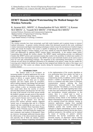 G. Ramachandran et al Int. Journal of Engineering Research and Applications
ISSN : 2248-9622, Vol. 3, Issue 6, Nov-Dec 2013, pp.1826-1830

RESEARCH ARTICLE

www.ijera.com

OPEN ACCESS

DFRFT Domain Digital Watermarking On Medical Images for
Wireless Networks
K. Jayaram M.E., MISTE1, G. Ramachandran M.Tech, MISTE 2, S. Kannan
M.E MISTE 3, L. Vasanth M.E MISTE 4, P.M Murali M.E MISTE 5
Assistant Professor, Electronics and Communication Engineering
1
Madurai Institute of Engineering & Technology, Madurai.
2,3,5
VMKV Engineering College, Salem.
4
Tejaa Shakthi Institute of Technolgy, Coimbatore

ABSTRACT
The wireless networks have been increasingly used both inside hospitals and in patients homes to transmit
medical information. In general, wireless networks endure from decreased security.In this work, combining
wireless transmission and digital watermarking technologies to better secure the transmission of medical images
within and outside the hospital. This system is capable of enhancing the security during the transmission of
medical images through a wireless channel, in two ways: initially by using the default IEEE 802.11 security,
WEP and additionally by applying DFRFT domain digital watermarking to the medical images before
transmitting them through the wireless channel. The DFRFT digital watermarking provides two additional
freedom like DFRFT powers and watermark location that results in the possibility to embed more number of
watermark bits than watermarking domains. The DFRFT powers and watermark location can be used as secret
keys for such type watermarking technique. The integration of the watermarking functionality in a wireless
network not only allows for additional information to be embedded in the patient’s image, but also enables the
receiving end to identify both whether the image has been tampered and whether the source of the image is an
authenticated one. This system can enhance security during the transmission of medical images through a
wireless channel.

I.

INTRODUCTION

The medical world is no exception: an
increasing number of medical applications rely on the
treating physician and=or the patient using wireless
means to deliver or acquire medical information.
Wireless networks are the status quo in modern
hospitals and have helped speed up procedures,
deliver medical expertise, and manage time and space
much more efficiently.1.Unfortunately, nothing good
comes without a price: an increasing concern has
been raised lately about the security of wireless
networks.Both patients and physicians feel that since
the range of the network is not fixed, anyone outside
the hospital’s grounds can gain access to the network
and tamper with the data sent. Understandably, this is
a grim scenario because such an action may have a
severe impact on the patients’ lives and their
privacy.2The wireless networks industry suggested
various ways of encrypting data sent in a wireless
channel and also controlling the user access in that
channel. These included Wired Equivalent Privacy
(WEP),3 Wi-Fi Protected Access, use of RADIUS
servers, and IPSec, with WEP being the simplest and
most commonly used method of encryption.4 There
are, however, increasingly publicized concerns about
the effectiveness of the above-mentioned algorithms
and especially that of WEP, the industry’s default
wireless security standard.5 Exploiting vulnerabilities
www.ijera.com

in the implementation of the security algorithms or
even performing brute force attacks can lead to an
intruder taking control of the channel and
compromising security. In addition, wireless networks
present a number of drawbacks,such as quality of
service as compared with other means of electronic
communication (namely, utilizing the fixed
infrastructure), increased packet loss, increased
latency, and jitter. Nevertheless, it is not the purpose
of this article to go into depth regarding these issues,
as they have been analyzed in other network-oriented
and non-healthcare oriented publications. In this
context, there is a critical need to resort to
complementary measures to effectively address
increasing security threats in the healthcare sector.
Digital watermarking is a promising research area that
can be exploited toward this direction. Among its
numerous applications, ranging from copyright
protection to integrity control,its value-added role in
healthcare systems only recently started to be
realized.6–8 Digital watermarking involves insertion
of additional information directly into the data; from a
healthcare perspective, this attribute can be explored
by means of inserting (1) patient’s sensitive
information into his=her examination data for
increased security, (2) physician’s and=or medical
device identification number for authentication,(3)
1826 | P a g e

 