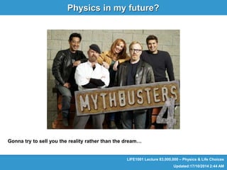 LIFE1001 
Physics & Life Choices 
Physics in my future? 
LIFE1001 Lecture 83,000,000 – Physics & Life Choices 
Updated:17/10/2014 2:44 AM 
Gonna try to sell you the reality rather than the dream… 
 