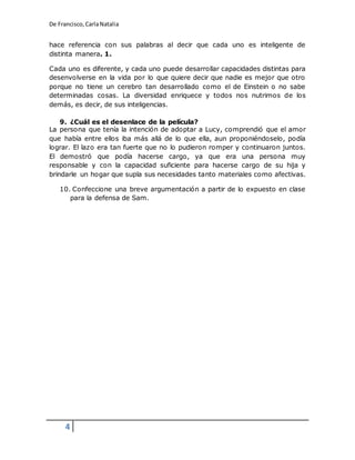De Francisco, Carla Natalia 
hace referencia con sus palabras al decir que cada uno es inteligente de 
distinta manera. 1. 
Cada uno es diferente, y cada uno puede desarrollar capacidades distintas para 
desenvolverse en la vida por lo que quiere decir que nadie es mejor que otro 
porque no tiene un cerebro tan desarrollado como el de Einstein o no sabe 
determinadas cosas. La diversidad enriquece y todos nos nutrimos de los 
demás, es decir, de sus inteligencias. 
9. ¿Cuál es el desenlace de la película? 
La persona que tenía la intención de adoptar a Lucy, comprendió que el amor 
que había entre ellos iba más allá de lo que ella, aun proponiéndoselo, podía 
lograr. El lazo era tan fuerte que no lo pudieron romper y continuaron juntos. 
El demostró que podía hacerse cargo, ya que era una persona muy 
responsable y con la capacidad suficiente para hacerse cargo de su hija y 
brindarle un hogar que supla sus necesidades tanto materiales como afectivas. 
10. Confeccione una breve argumentación a partir de lo expuesto en clase 
4 
para la defensa de Sam. 
 