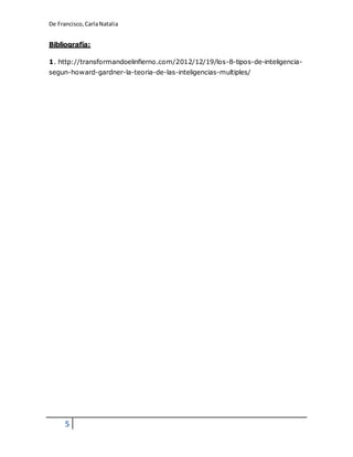 De Francisco, Carla Natalia 
Bibliografía: 
1. http://transformandoelinfierno.com/2012/12/19/los-8-tipos-de-inteligencia-segun- 
5 
howard-gardner-la-teoria-de-las-inteligencias-multiples/ 
