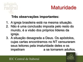 IEC Central de Itaboraí
Maturidade
Três observações importantes:
1. A igreja brasileira está na mesma situação.
2. Não é uma conclusão imposta pelo resto do
mundo, é a visão dos próprios líderes da
igreja.
3. A situação desagrada a Deus. Os apóstolos,
cujas cartas encontramos no NT censuraram
seus leitores pela imaturidade deles e os
impeliram a se tornarem adultos.
 
