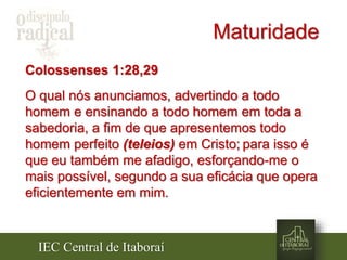IEC Central de Itaboraí
Maturidade
Colossenses 1:28,29
O qual nós anunciamos, advertindo a todo
homem e ensinando a todo homem em toda a
sabedoria, a fim de que apresentemos todo
homem perfeito (teleios) em Cristo; para isso é
que eu também me afadigo, esforçando-me o
mais possível, segundo a sua eficácia que opera
eficientemente em mim.
 