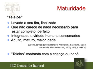 IEC Central de Itaboraí
Maturidade
“Teleios”
Levado a seu fim, finalizado
Que não carece de nada necessário para
estar completo, perfeito
Integridade e virtude humana consumados
Adulto, maturo, maior idade
(Strong, James: Léxico Hebraico, Aramaico E Grego De Strong.
Sociedade Bíblica do Brasil, 2002; 2005, S. H8679)
“Teleios” contrasta com a criança ou bebê
 