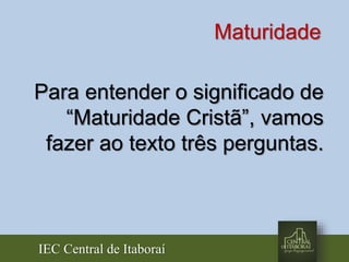 IEC Central de Itaboraí
Maturidade
Para entender o significado de
“Maturidade Cristã”, vamos
fazer ao texto três perguntas.
 