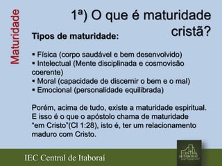 IEC Central de Itaboraí
Maturidade 1ª) O que é maturidade
cristã?Tipos de maturidade:
 Física (corpo saudável e bem desenvolvido)
 Intelectual (Mente disciplinada e cosmovisão
coerente)
 Moral (capacidade de discernir o bem e o mal)
 Emocional (personalidade equilibrada)
Porém, acima de tudo, existe a maturidade espiritual.
E isso é o que o apóstolo chama de maturidade
“em Cristo”(Cl 1:28), isto é, ter um relacionamento
maduro com Cristo.
 
