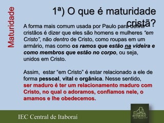 IEC Central de Itaboraí
Maturidade 1ª) O que é maturidade
cristã?A forma mais comum usada por Paulo para definir
cristãos é dizer que eles são homens e mulheres “em
Cristo”, não dentro de Cristo, como roupas em um
armário, mas como os ramos que estão na videira e
como membros que estão no corpo, ou seja,
unidos em Cristo.
Assim, estar “em Cristo” é estar relacionado a ele de
forma pessoal, vital e orgânica. Nesse sentido,
ser maduro é ter um relacionamento maduro com
Cristo, no qual o adoramos, confiamos nele, o
amamos e lhe obedecemos.
 
