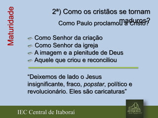IEC Central de Itaboraí
Maturidade 2ª) Como os cristãos se tornam
maduros?Como Paulo proclamou a Cristo?
Como Senhor da criação
Como Senhor da igreja
A imagem e a plenitude de Deus
Aquele que criou e reconciliou
“Deixemos de lado o Jesus
insignificante, fraco, popstar, político e
revolucionário. Eles são caricaturas”
 