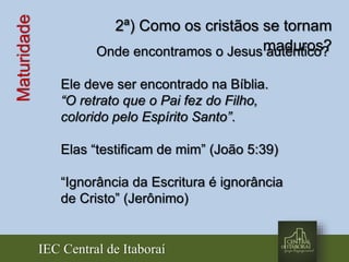 IEC Central de Itaboraí
Maturidade 2ª) Como os cristãos se tornam
maduros?Onde encontramos o Jesus autêntico?
Ele deve ser encontrado na Bíblia.
“O retrato que o Pai fez do Filho,
colorido pelo Espírito Santo”.
Elas “testificam de mim” (João 5:39)
“Ignorância da Escritura é ignorância
de Cristo” (Jerônimo)
 