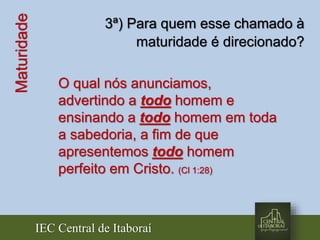 IEC Central de Itaboraí
Maturidade 3ª) Para quem esse chamado à
maturidade é direcionado?
O qual nós anunciamos,
advertindo a todo homem e
ensinando a todo homem em toda
a sabedoria, a fim de que
apresentemos todo homem
perfeito em Cristo. (Cl 1:28)
 