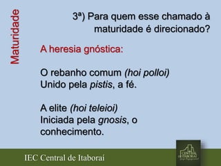 IEC Central de Itaboraí
Maturidade 3ª) Para quem esse chamado à
maturidade é direcionado?
A heresia gnóstica:
O rebanho comum (hoi polloi)
Unido pela pistis, a fé.
A elite (hoi teleioi)
Iniciada pela gnosis, o
conhecimento.
 