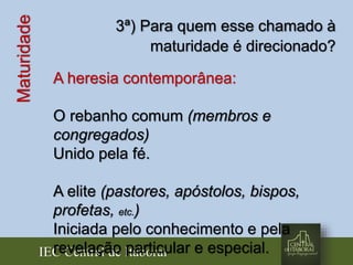 IEC Central de Itaboraí
Maturidade 3ª) Para quem esse chamado à
maturidade é direcionado?
A heresia contemporânea:
O rebanho comum (membros e
congregados)
Unido pela fé.
A elite (pastores, apóstolos, bispos,
profetas, etc.)
Iniciada pelo conhecimento e pela
revelação particular e especial.
 