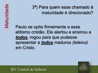 IEC Central de Itaboraí
Maturidade 3ª) Para quem esse chamado à
maturidade é direcionado?
Paulo se opôs firmemente a esse
elitismo cristão. Ele alertou e ensinou a
todos, rogou para que pudesse
apresentar a todos maduros (teleios)
em Cristo.
 