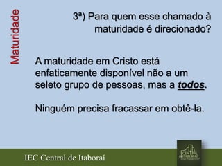 IEC Central de Itaboraí
Maturidade 3ª) Para quem esse chamado à
maturidade é direcionado?
A maturidade em Cristo está
enfaticamente disponível não a um
seleto grupo de pessoas, mas a todos.
Ninguém precisa fracassar em obtê-la.
 