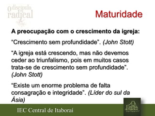 IEC Central de Itaboraí
Maturidade
A preocupação com o crescimento da igreja:
“Crescimento sem profundidade”. (John Stott)
“A igreja está crescendo, mas não devemos
ceder ao triunfalismo, pois em muitos casos
trata-se de crescimento sem profundidade”.
(John Stott)
“Existe um enorme problema de falta
consagração e integridade”. (Líder do sul da
Ásia)
 