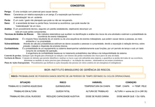 CONCEITOSCONCEITOS
5
Perigo: É uma condição com potencial para causar danos.
Risco: Caracteriza um relativa exposição a um perigo. É a exposição que favorece a “
materialização” de um acidente.
Perda: É um custo / gasto não planejado que pode ou não ser recuperado.
Dano: É a severidade de lesar ou perda física, funcional ou econômica, que pode resultar da
“materialização” de um risco.
Análise: É um procedimento técnico, segundo um padrão estabelecido, objetivando decompor um
todo em suas partes componentes.
Técnicas de Análise de Riscos: São métodos sistemáticos que auxiliam na identificação e análise dos riscos de uma atividade e estimam a probabilidade da
ocorrência de evento indesejável.
Consequência: É o impacto físico resultante de um evento ou de uma sequência de eventos indesejáveis, que podem causar danos a pessoas, ao meio
ambiente e / ou propriedade
Vulnerabilidade: Através de cálculos probabilísticos estimam-se danos causados a pessoas e a propriedade, devido a exposição à radiação térmica, sobre
pressão, inalação e dispersão de produtos tóxicos.
Confiabilidade: É a probabilidade de um equipamento ou sistema desempenhar satisfatoriamente suas funções, por um período de tempo e sob um dado
conjunto de condições de operação.
A engenharia de confiabilidade baseia-se no tratamento probabilístico das falhas e da indisponibilidade de sistema.
Controle de perdas; Qualquer ação dirigida para eliminação ou redução a um mínimo das perdas resultantes dos riscos puros de uma atividade.
Gerência de Riscos: Conjunto de métodos que permite identificar e analisar os riscos a que está submetida uma empresa, a quantificar as perdas derivadas de sua ocorrência,
determinar as medidas ou meios precisos para eliminação e / ou redução dos mesmos , otimizando-as em termos econômicos.
Plano de Ações Emergenciais: Procedimentos que definem as ações desejadas das pessoas em vários cenários de um emergência (Contingência).
IBGR- INSTITUTO BRASILEIRO DE GERÊNCIA DE RISCOS.
RISCO- PROBABILIDADE DE POSSÍVEIS DANOS DENTRO DE UM PERÍODO DE TEMPO DEFINIDO OU CICLOS OPERACIONAIS.
SITUAÇÃOSITUAÇÃO RISCORISCO VARIÁVELVARIÁVEL CONDIÇÃOCONDIÇÃO
TRABALHO C/ CHAPAS AQUECIDASTRABALHO C/ CHAPAS AQUECIDAS QUEIMADURASQUEIMADURAS TEMPERATURA DA CHAPATEMPERATURA DA CHAPA TEMP. CHAPA >> TEMP. PELETEMP. CHAPA >> TEMP. PELE
TRABALHO EM ALTURATRABALHO EM ALTURA QUEDA FATALQUEDA FATAL ALTURA DE TRABALHOALTURA DE TRABALHO ALTURA >> acima de 2.0 m (NR 35)ALTURA >> acima de 2.0 m (NR 35)
TRABALHO EM LOCAL RUIDOSOTRABALHO EM LOCAL RUIDOSO REDUÇÃO CAPACIDADE AUDITIVAREDUÇÃO CAPACIDADE AUDITIVA DOSE DE RUIDO DIÁRIADOSE DE RUIDO DIÁRIA DOSE MAIOR QUE 1 OU 100%DOSE MAIOR QUE 1 OU 100%
 