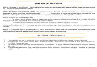TÉCNICAS DE ANÁLISES DE RISCOS
8
•ANÁLISE PRELIMINAR DE RISCOS (APR): Técnica que permite uma Revisão Geral dos riscos que estarão presentes nas fases operacionais, categorizando-os
para a priorização de ações preventivas e/ou corretivas.
•ESTUDO DE OPERABILIDADE DE RISCOS (HAZOP): Tem por objetivo analisar os Riscos Específicos de uma planta de processo, bem como problemas
operacionais que possam comprometer a produtividade projetada. Gera um elenco de medidas que permite a redução / eliminação dos riscos
identificados e a diminuição de erros operacionais. imprescindível em novos projetos, ampliações e novos estudos de unidades já existentes.
•ANÁLISE DE MODOS DE FALHA E EFEITOS (AMFE)
Visa detectar e controlar os riscos oriundos de equipamentos, identifica componentes críticos e gera uma relação de contra-medidas e formas de
detecção precoce de falhas – especialmente útil em emergências de processos e utilidades.
Promove aumento da confiabilidade do sistema pelo tratamento de componentes causadores de falhas de efeito crítico.
•ANÁLISE DE ÁRVORE DE FALHA (AAF): Técnica quali-quantitativa que permite uma abordagem lógica e sistemática de um evento altamente indesejado ou “evento
catastrófico”.
•ANÁLISE DE CONSEQUÊNCIAS E VULNERABILIDADE (ACV): trata-se de uma técnica que permite avaliar quali-quantitativamente as consequências dos eventos
catastróficos de ampla repercussão, e a vulnerabilidade do meio ambiente, da comunidade e de terceiros em geral.
DIRETRIZES DE GERÊNCIA DE RISCOS
1. Todo colaborador deve levar em consideração todos os riscos dos quais possam resultar perdas humanas, materiais, financeiras e ambientais.
2. Compete a cada gerente planejar, organizar, dirigir e controlar as atividades e recursos de sua responsabilidade, de modo que consiga eliminar ou
minimizar os riscos para a empresa.
3. Os resultados dos estudos elaborados de acordo com métodos pré-estabelecidos e as decisões referentes à Gerência de Riscos deverão ser registradas
por escrito.
4. Compete a cada gerente apontar todas as dificuldades e obstáculos técnicos, financeiros e administrativos que impeçam a implantação da Gerência de
Riscos.
 