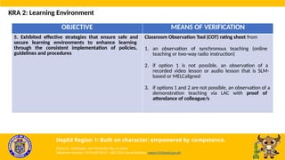 OBJECTIVE MEANS OF VERIFICATION
5. Exhibited effective strategies that ensure safe and
secure learning environments to enhance learning
through the consistent implementation of policies,
guidelines and procedures
Classroom Observation Tool (COT) rating sheet from
1. an observation of synchronous teaching (online
teaching or two-way radio instruction)
2. if option 1 is not possible, an observation of a
recorded video lesson or audio lesson that is SLM-
based or MELCaligned
3. if options 1 and 2 are not possible, an observation of a
demonstration teaching via LAC with proof of
attendance of colleague/s
KRA 2: Learning Environment
DepEd Region 1: Built on character; empowered by competence.
Flores St., Catbangen, San Fernando City, La Union
Telephone Number: (072) 607-8137 / 682-2324; Email Address: region1@deped.gov.ph
 