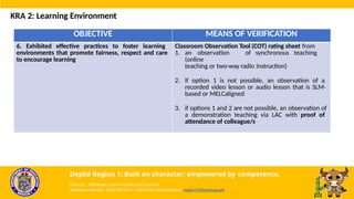 OBJECTIVE MEANS OF VERIFICATION
6. Exhibited effective practices to foster learning
environments that promote fairness, respect and care
to encourage learning
Classroom Observation Tool (COT) rating sheet from
1. an observation of synchronous teaching
(online
teaching or two-way radio instruction)
2. if option 1 is not possible, an observation of a
recorded video lesson or audio lesson that is SLM-
based or MELCaligned
3. if options 1 and 2 are not possible, an observation of
a demonstration teaching via LAC with proof of
attendance of colleague/s
KRA 2: Learning Environment
DepEd Region 1: Built on character; empowered by competence.
Flores St., Catbangen, San Fernando City, La Union
Telephone Number: (072) 607-8137 / 682-2324; Email Address: region1@deped.gov.ph
 