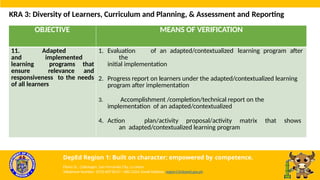OBJECTIVE MEANS OF VERIFICATION
11. Adapted
and implemented
learning programs that
ensure relevance and
responsiveness to the needs
of all learners
1. Evaluation of an adapted/contextualized learning program after
the
initial implementation
2. Progress report on learners under the adapted/contextualized learning
program after implementation
3. Accomplishment /completion/technical report on the
implementation of an adapted/contextualized
4. Action plan/activity proposal/activity matrix that shows
an adapted/contextualized learning program
KRA 3: Diversity of Learners, Curriculum and Planning, & Assessment and Reporting
DepEd Region 1: Built on character; empowered by competence.
Flores St., Catbangen, San Fernando City, La Union
Telephone Number: (072) 607-8137 / 682-2324; Email Address: region1@deped.gov.ph
 