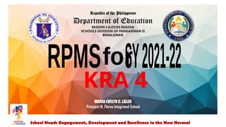 Republic of the Philippines
Department of Education
REGION I-ILOCOS REGION
SCHOOLS DIVISION OF PANGASINAN II
BINALONAN
School Heads Engagement, Development and Excellence in the New Normal
MARIA EVELYN C. LALEO
Principal III, Flores Integrated School
KRA 4
 