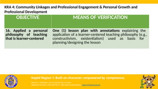 OBJECTIVE MEANS OF VERIFICATION
16. Applied a personal
philosophy of teaching
that is learner-centered
One (1) lesson plan with annotations explaining the
application of a learner-centered teaching philosophy (e.g.,
constructivism, existentialism) used as basis for
planning/designing the lesson
KRA 4: Community Linkages and Professional Engagement & Personal Growth and
Professional Development
DepEd Region 1: Built on character; empowered by competence.
Flores St., Catbangen, San Fernando City, La Union
Telephone Number: (072) 607-8137 / 682-2324; Email Address: region1@deped.gov.ph
 