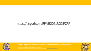 https://tinyurl.com/RPMS2021RO1IPCRF
DepEd Region 1: Built on character; empowered by competence.
Flores St., Catbangen, San Fernando City, La Union
Telephone Number: (072) 607-8137 / 682-2324; Email Address: region1@deped.gov.ph
 