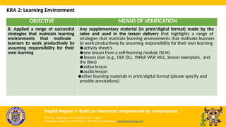 OBJECTIVE MEANS OF VERIFICATION
8. Applied a range of successful
strategies that maintain learning
environments that motivate
learners to work productively by
assuming responsibility for their
own learning
Any supplementary material (in print/digital format) made by the
ratee and used in the lesson delivery that highlights a range of
strategies that maintain learning environments that motivate learners
to work productively by assuming responsibility for their own learning
●activity sheet/s
●one lesson from a self-learning module (SLM)
●lesson plan (e.g., DLP, DLL, WHLP, WLP, WLL, lesson exemplars, and
the likes)
●video lesson
●audio lesson
●other learning materials in print/digital format (please specify and
provide annotations)
KRA 2: Learning Environment
DepEd Region 1: Built on character; empowered by competence.
Flores St., Catbangen, San Fernando City, La Union
Telephone Number: (072) 607-8137 / 682-2324; Email Address: region1@deped.gov.ph
 