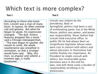 Text 1
According to those who knew
him, Lincoln was a man of many
faces. In repose, he often seemed
sad and gloomy. But when he
began to speak, his expression
changed. “The dull, listless
features dropped like a mask,”
said a Chicago newspaperman.
“The eyes began to sparkle, the
mouth to smile, the whole
countenance was wreathed in
animation, so that a stranger
would have said, ‘Why, this
man, so angular and solemn a
moment ago, is really
handsome.’”

Text 2
Lincoln was shaken by the
presidency. Back in
Springfield, politics had been a sort
of exhilarating game; but in the White
House, politics was power, and power
was responsibility. Never before had
Lincoln held executive office. In
public life he had always been an
insignificant legislator whose votes
were cast in concert with others and
whose decisions in themselves had
neither finality nor importance. As
President he might consult with
others, but innumerable grave
decisions were in the end his
own, and with them came a burden of
responsibility terrifying in its
1
dimensions.
0

 