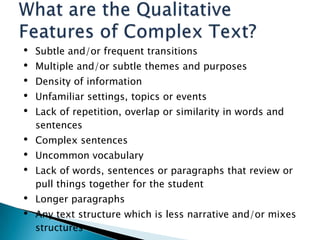•
•
•
•
•

Subtle and/or frequent transitions

•
•
•

Complex sentences

•
•

Longer paragraphs

Multiple and/or subtle themes and purposes
Density of information
Unfamiliar settings, topics or events
Lack of repetition, overlap or similarity in words and
sentences
Uncommon vocabulary
Lack of words, sentences or paragraphs that review or
pull things together for the student
Any text structure which is less narrative and/or mixes
structures
11

 