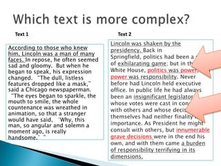 Text 1
According to those who knew
him, Lincoln was a man of many
faces. In repose, he often seemed
sad and gloomy. But when he
began to speak, his expression
changed. “The dull, listless
features dropped like a mask,”
said a Chicago newspaperman.
“The eyes began to sparkle, the
mouth to smile, the whole
countenance was wreathed in
animation, so that a stranger
would have said, ‘Why, this
man, so angular and solemn a
moment ago, is really
handsome.’”

Text 2
Lincoln was shaken by the
presidency. Back in
Springfield, politics had been a sort
of exhilarating game; but in the
White House, politics was power, and
power was responsibility. Never
before had Lincoln held executive
office. In public life he had always
been an insignificant legislator
whose votes were cast in concert
with others and whose decisions in
themselves had neither finality nor
importance. As President he might
consult with others, but innumerable
grave decisions were in the end his
own, and with them came a burden
of responsibility terrifying in its
dimensions.

1
2

 