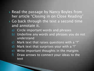 



Read the passage by Nancy Boyles from
her article “Closing in on Close Reading”
Go back through the text a second time
and annotate it.
a) Circle important words and phrases
b) Underline any words and phrases you do not
understand
c) Mark text that raises questions with a “?”
d) Mark text that surprises your with a “!”
e) Write important thoughts in the margins
f) Draw arrows to connect your ideas to the
text

 