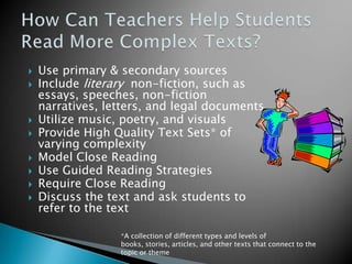 









Use primary & secondary sources
Include literary non-fiction, such as
essays, speeches, non-fiction
narratives, letters, and legal documents
Utilize music, poetry, and visuals
Provide High Quality Text Sets* of
varying complexity
Model Close Reading
Use Guided Reading Strategies
Require Close Reading
Discuss the text and ask students to
refer to the text
*A collection of different types and levels of
books, stories, articles, and other texts that connect to the
topic or theme

 