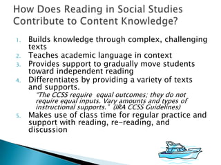 1.

2.
3.
4.

Builds knowledge through complex, challenging
texts
Teaches academic language in context
Provides support to gradually move students
toward independent reading
Differentiates by providing a variety of texts
and supports.
“The CCSS require equal outcomes; they do not
require equal inputs. Vary amounts and types of
instructional supports.” (IRA CCSS Guidelines)

5.

Makes use of class time for regular practice and
support with reading, re-reading, and
discussion

 