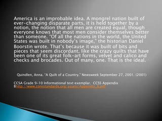 America is an improbable idea. A mongrel nation built of
ever-changing disparate parts, it is held together by a
notion, the notion that all men are created equal, though
everyone knows that most men consider themselves better
than someone. “Of all the nations in the world, the United
States was built in nobody’s image,” the historian Daniel
Boorstin wrote. That’s because it was built of bits and
pieces that seem discordant, like the crazy quilts that have
been one of its great folk-art forms, velvet and calico and
checks and brocades. Out of many, one. That is the ideal.
Quindlen, Anna. “A Quilt of a Country.” Newsweek September 27, 2001. (2001)
CCSA Grade 9-10 Informational text exemplar. CCSS Appendix
Bhttp://www.corestandards.org/assets/Appendix_B.pdf

 