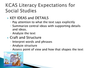 

KEY IDEAS and DETAILS
◦ Pay attention to what the text says explicitly
◦ Summarize central ideas with supporting details
and ideas.
◦ Analyze the text



Craft and Structure
◦ Interpret words and phrases
◦ Analyze structure
◦ Assess point of view and how that shapes the text

 