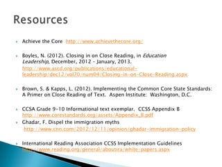 











Achieve the Core http://www.achievethecore.org/

Boyles, N. (2012). Closing in on Close Reading, in Education
Leadership, December, 2012 – January, 2013.
http://www.ascd.org/publications/educationalleadership/dec12/vol70/num04/Closing-in-on-Close-Reading.aspx
Brown, S. & Kapps, L. (2012). Implementing the Common Core State Standards:
A Primer on Close Reading of Text. Aspen Institute: Washington, D.C.
CCSA Grade 9-10 Informational text exemplar. CCSS Appendix B
http://www.corestandards.org/assets/Appendix_B.pdf
Ghadar, F. Dispel the immigration myths
http://www.cnn.com/2012/12/11/opinion/ghadar-immigration-policy
International Reading Association CCSS Implementation Guidelines
http://www.reading.org/general/aboutira/white-papers.aspx

 