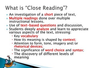 




An investigation of a short piece of text,
Multiple readings done over multiple
instructional lessons.
Use of text-based questions and discussion,
Students deeply analyze and learn to appreciate
various aspects of the text, stressing:
 Key vocabulary
 How its meaning is shaped by context;
 Attention to form, tone, imagery and/or
rhetorical devices;
 The significance of word choice and syntax;
 The discovery of different levels of
meaning

 