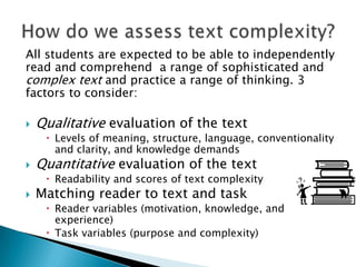 All students are expected to be able to independently
read and comprehend a range of sophisticated and
complex text and practice a range of thinking. 3
factors to consider:


Qualitative evaluation of the text

 Levels of meaning, structure, language, conventionality
and clarity, and knowledge demands



Quantitative evaluation of the text

 Readability and scores of text complexity



Matching reader to text and task

 Reader variables (motivation, knowledge, and
experience)
 Task variables (purpose and complexity)

 