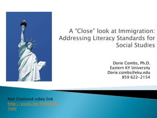 A “Close” look at Immigration:
Addressing Literacy Standards for
Social Studies
Dorie Combs, Ph.D.
Eastern KY University
Dorie.combs@eku.edu
859 622-2154

Neil Diamond video link
http://youtu.be/9ttDUGM1mU

 